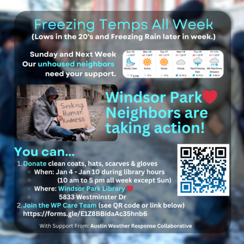 Freezing Temps All Week lows in the twenties and freezing rain later in the week. You can donate clean coats, hats, scarves, and gloves Jan 4th through Jan 10 between the hours of 10:00 AM and 5:00 PM all week except Sunday at the main desk of the Windsor Park Library Branch 5833 Westiminster Drive or join the Windsor Park Care team https://forms.gle/E1Z8BBidaAc35hnb6 with support from Austin Weather Response Collaborative